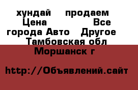 хундай 78 продаем › Цена ­ 650 000 - Все города Авто » Другое   . Тамбовская обл.,Моршанск г.